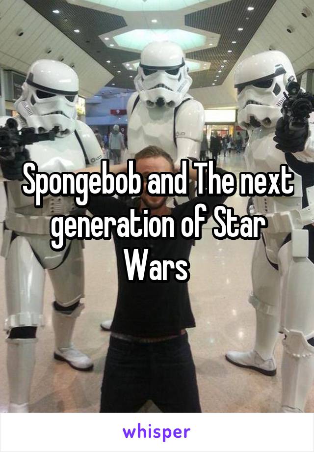 Spongebob and The next generation of Star Wars 
