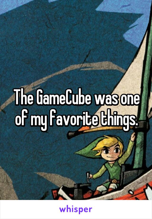 The GameCube was one of my favorite things.