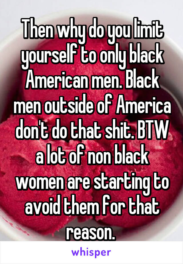 Then why do you limit yourself to only black American men. Black men outside of America don't do that shit. BTW a lot of non black women are starting to avoid them for that reason. 