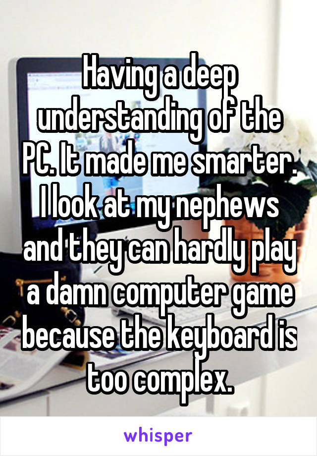 Having a deep understanding of the PC. It made me smarter. I look at my nephews and they can hardly play a damn computer game because the keyboard is too complex.