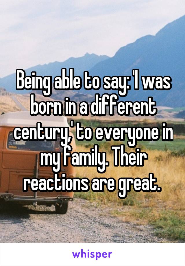Being able to say: 'I was born in a different century,' to everyone in my family. Their reactions are great. 