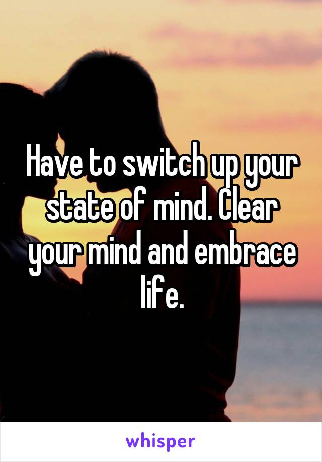 Have to switch up your state of mind. Clear your mind and embrace life.