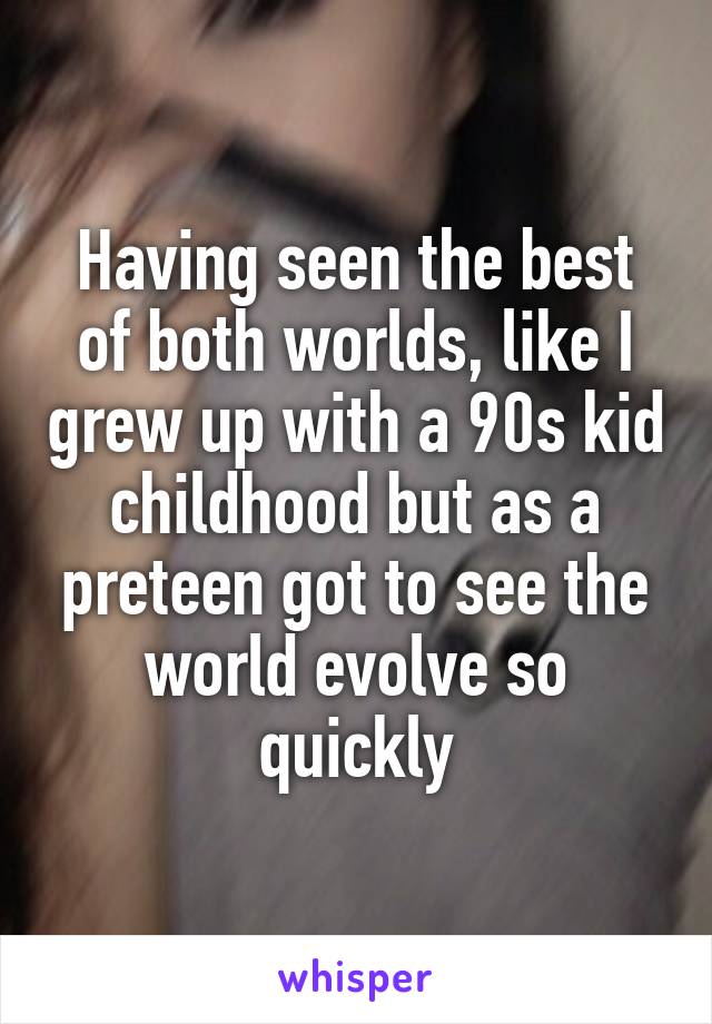 Having seen the best of both worlds, like I grew up with a 90s kid childhood but as a preteen got to see the world evolve so quickly