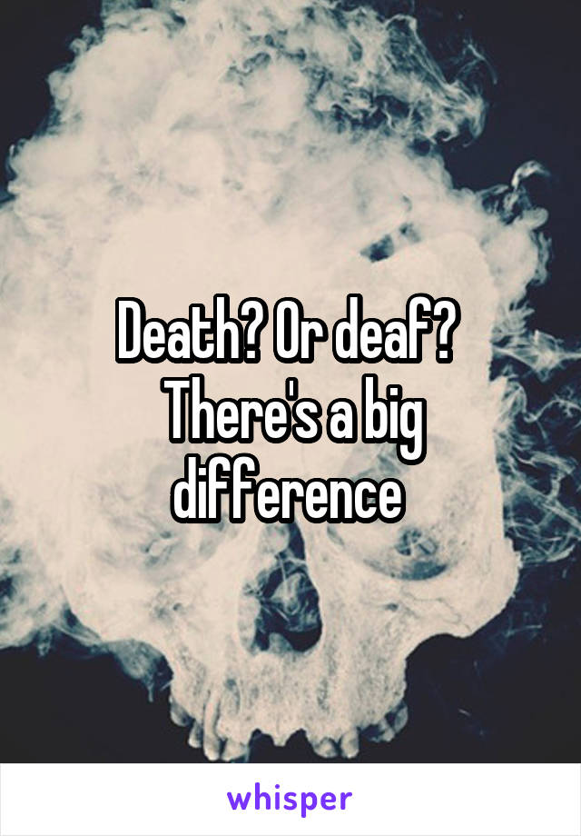 Death? Or deaf? 
There's a big difference 