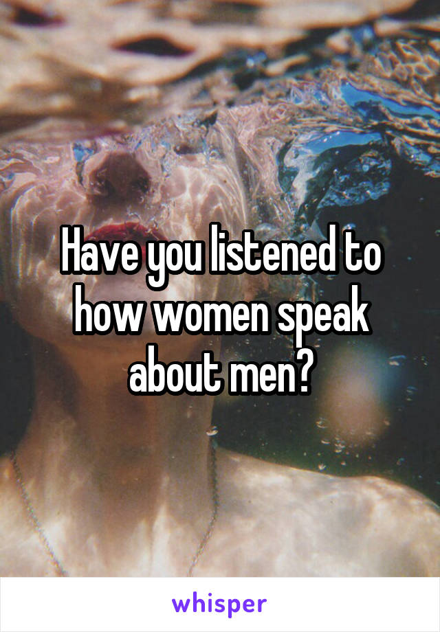 Have you listened to how women speak about men?