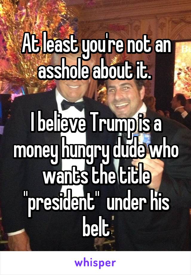 At least you're not an asshole about it. 

I believe Trump is a money hungry dude who wants the title "president"  under his belt