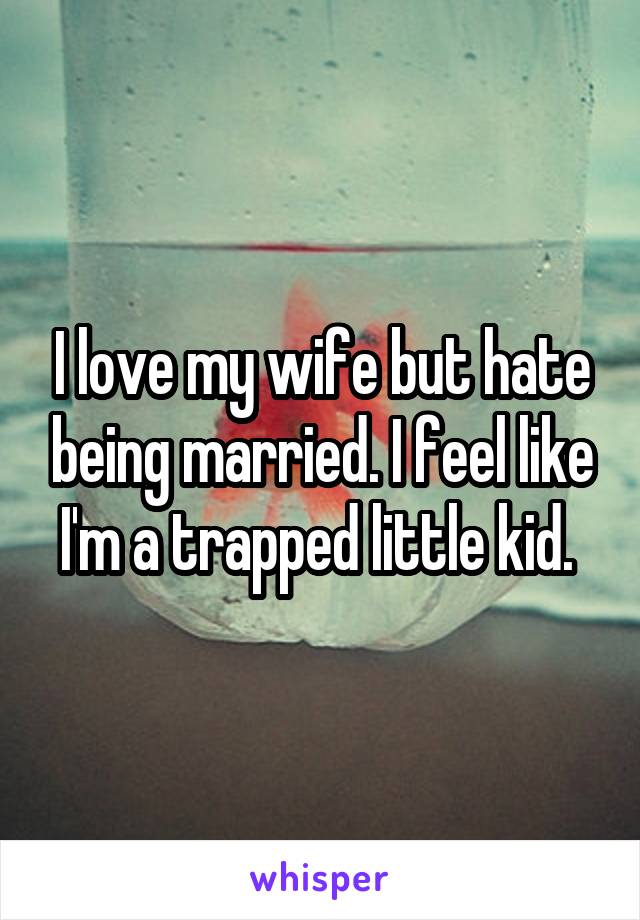 I love my wife but hate being married. I feel like I'm a trapped little kid. 