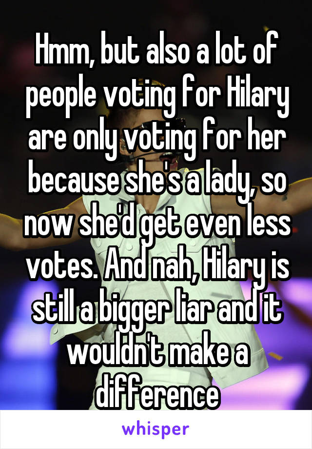 Hmm, but also a lot of people voting for Hilary are only voting for her because she's a lady, so now she'd get even less votes. And nah, Hilary is still a bigger liar and it wouldn't make a difference