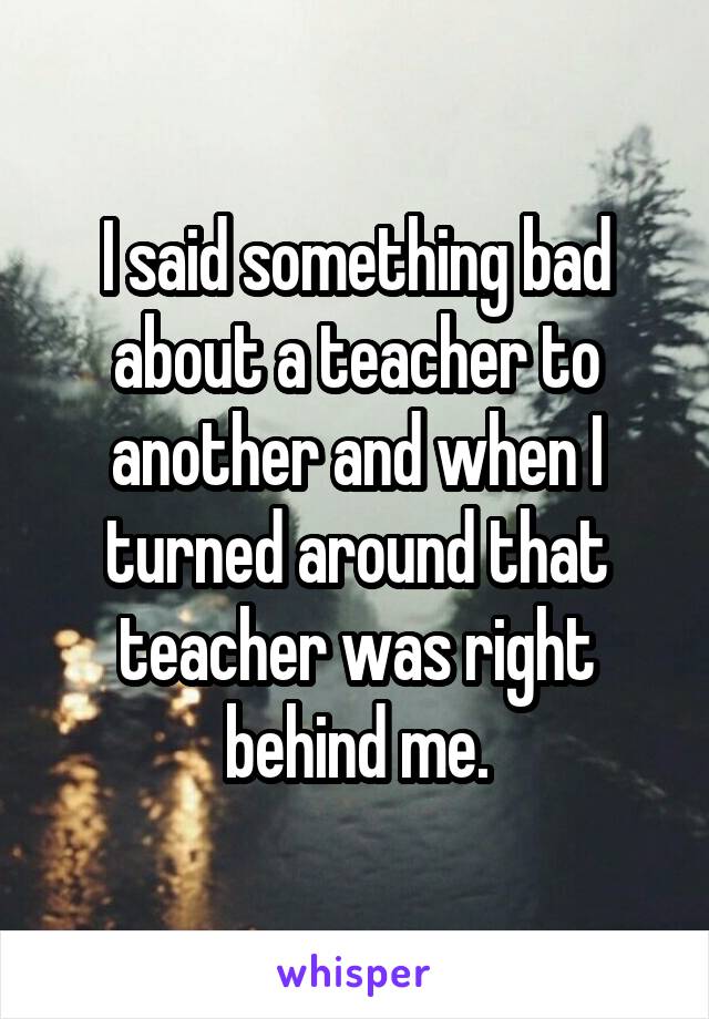 I said something bad about a teacher to another and when I turned around that teacher was right behind me.