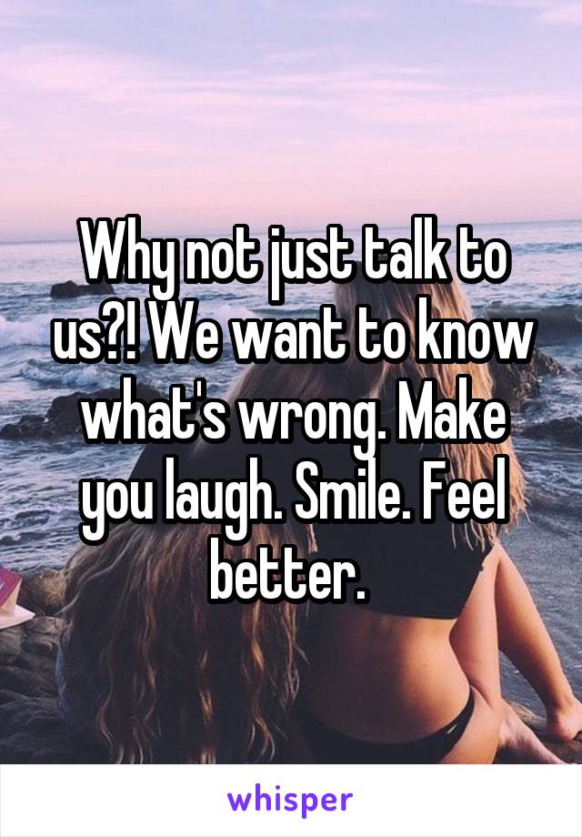 Why not just talk to us?! We want to know what's wrong. Make you laugh. Smile. Feel better. 