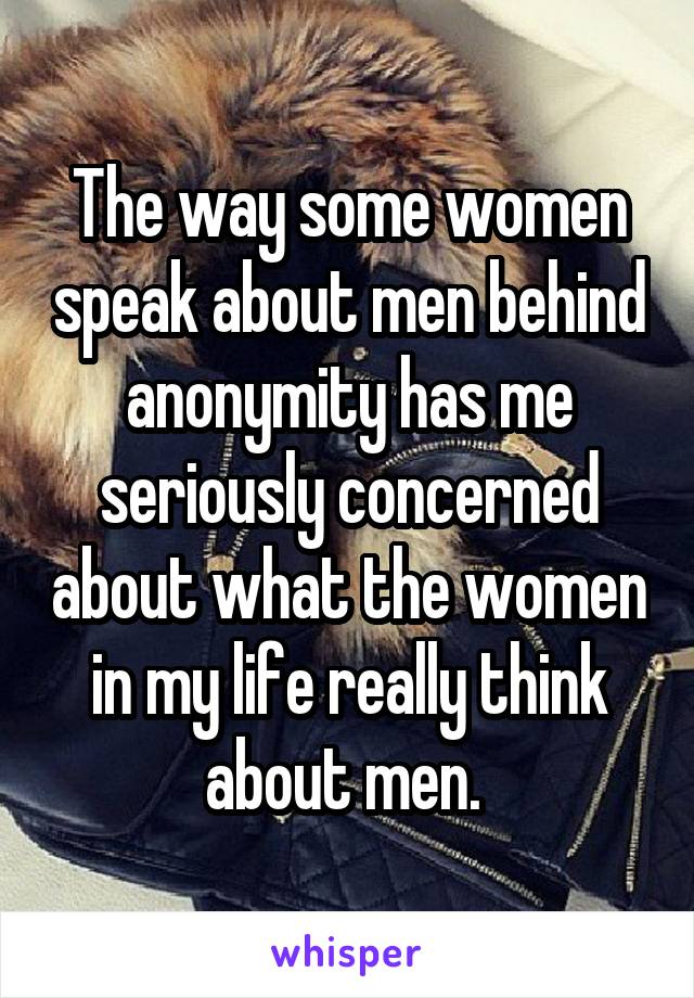 The way some women speak about men behind anonymity has me seriously concerned about what the women in my life really think about men. 