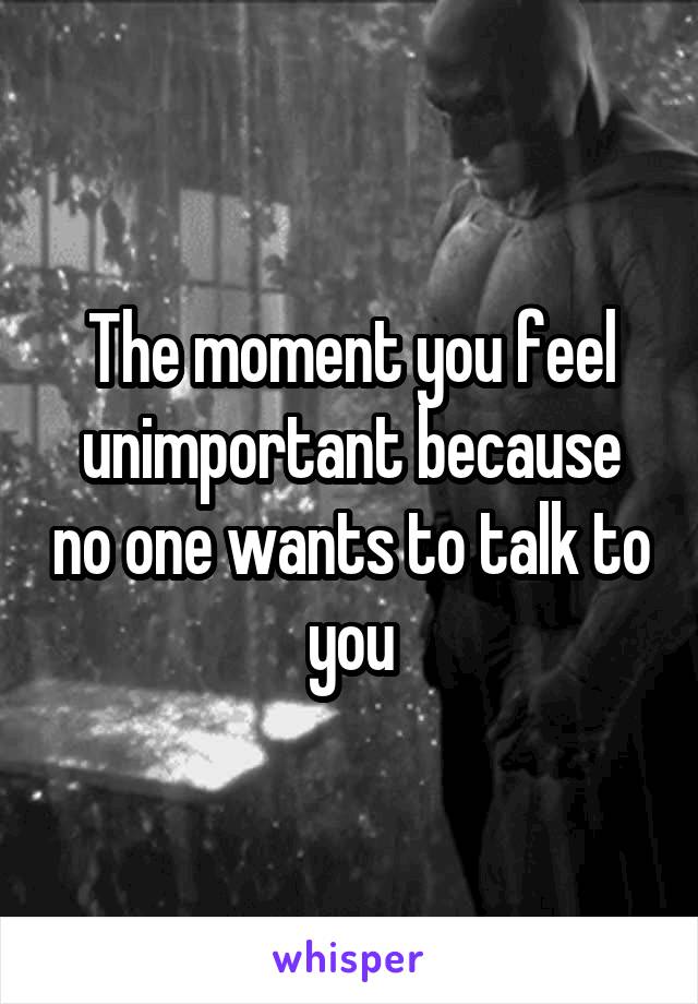 The moment you feel unimportant because no one wants to talk to you