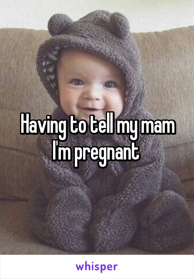 Having to tell my mam I'm pregnant 
