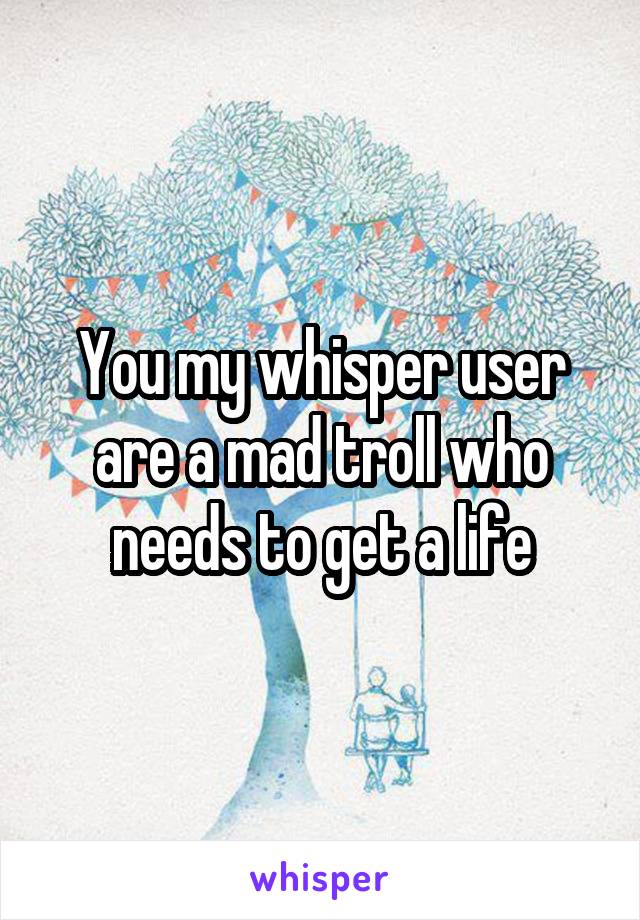 You my whisper user are a mad troll who needs to get a life