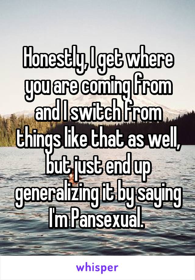 Honestly, I get where you are coming from and I switch from things like that as well, but just end up generalizing it by saying I'm Pansexual. 