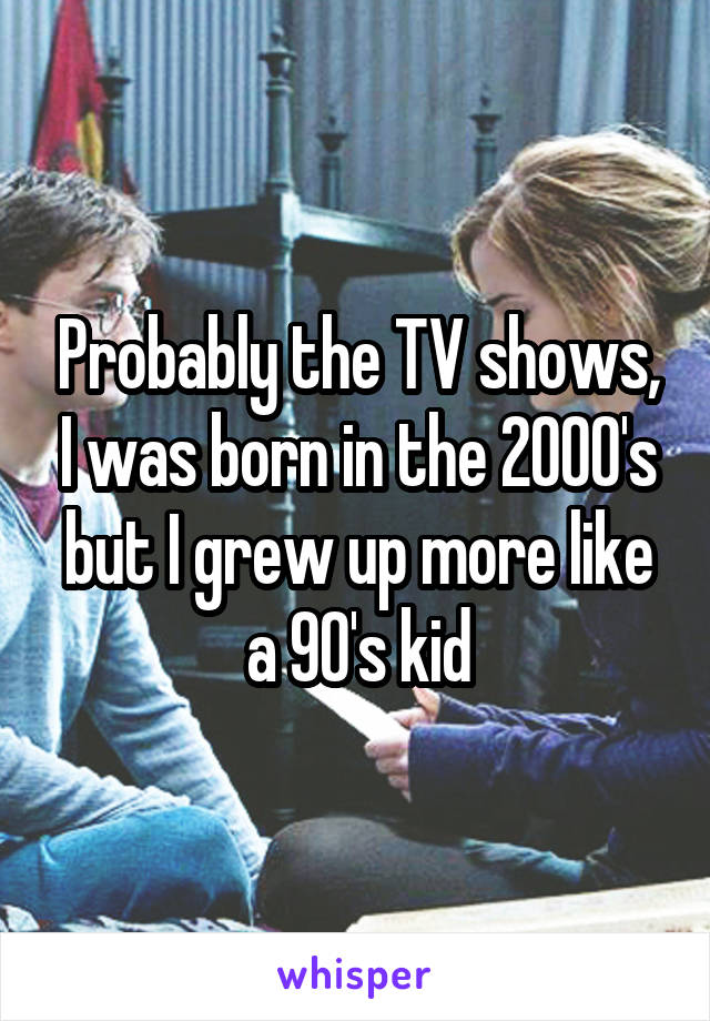 Probably the TV shows, I was born in the 2000's but I grew up more like a 90's kid