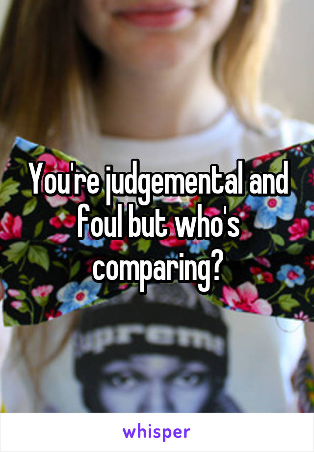 You're judgemental and foul but who's comparing?