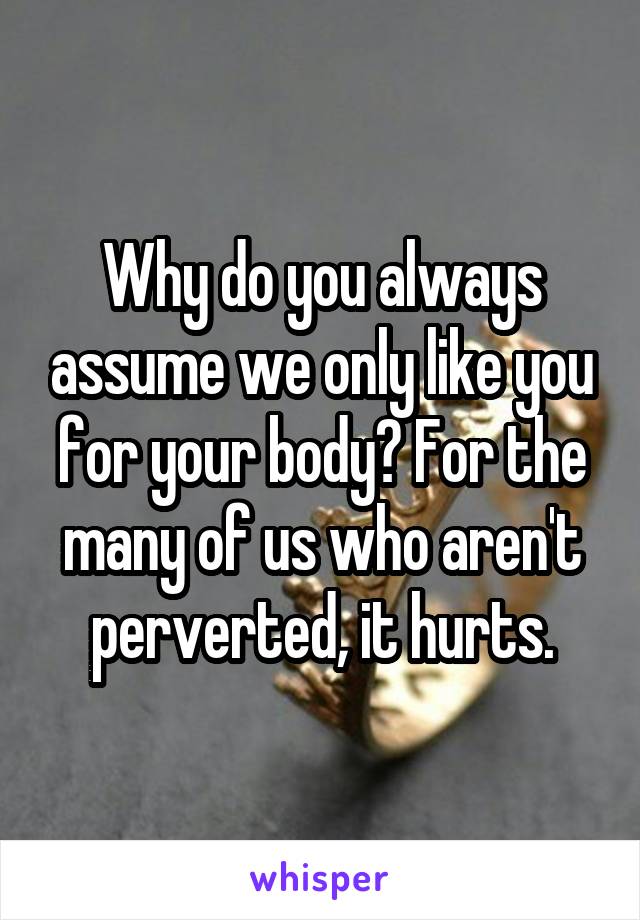 Why do you always assume we only like you for your body? For the many of us who aren't perverted, it hurts.