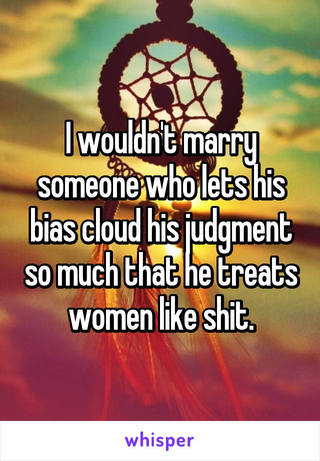 I wouldn't marry someone who lets his bias cloud his judgment so much that he treats women like shit.