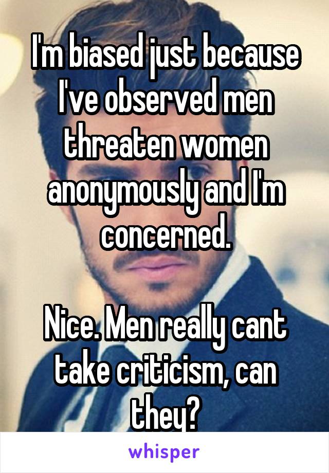 I'm biased just because I've observed men threaten women anonymously and I'm concerned.

Nice. Men really cant take criticism, can they?