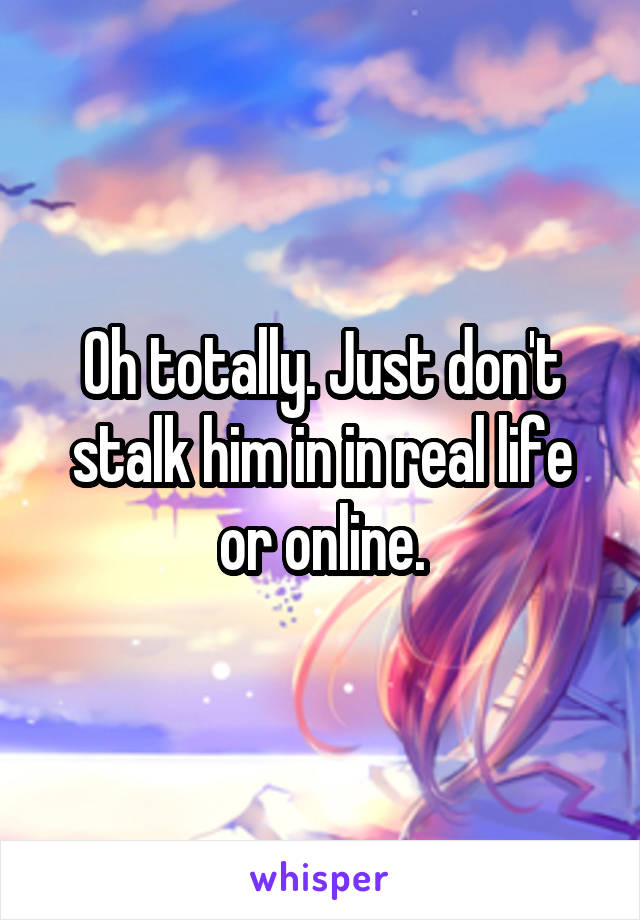 Oh totally. Just don't stalk him in in real life or online.