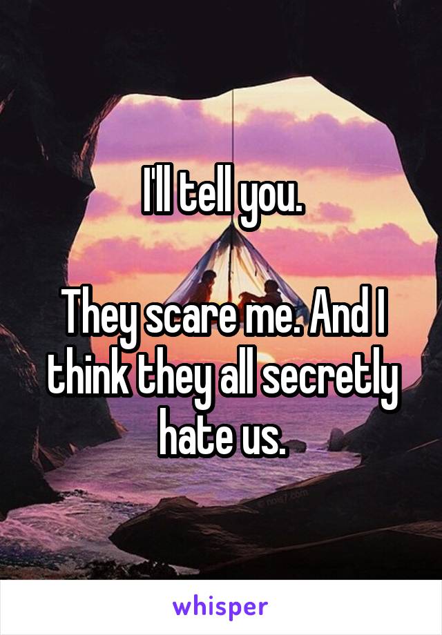 I'll tell you.

They scare me. And I think they all secretly hate us.