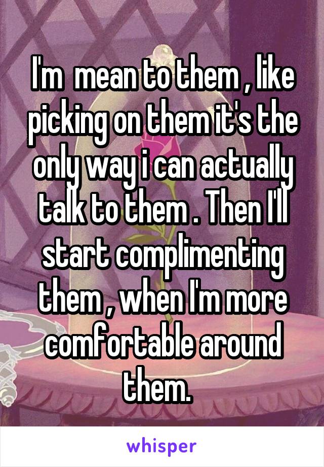 I'm  mean to them , like picking on them it's the only way i can actually talk to them . Then I'll start complimenting them , when I'm more comfortable around them.  