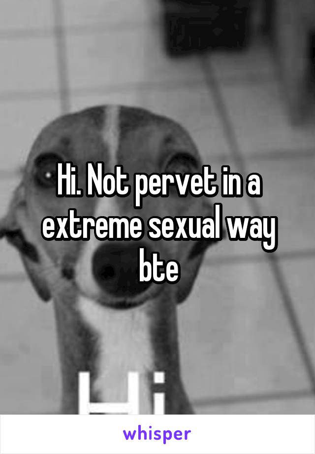 Hi. Not pervet in a extreme sexual way bte