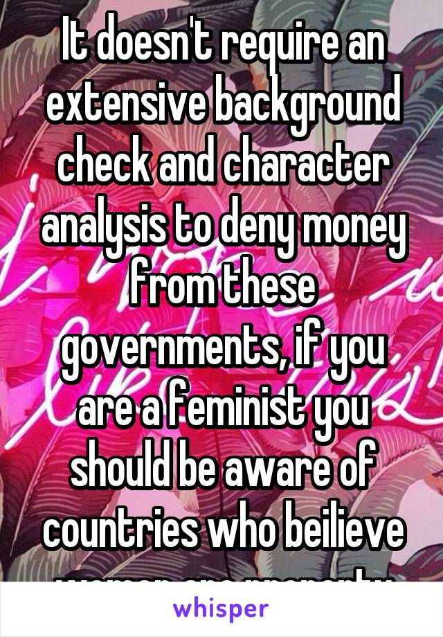 It doesn't require an extensive background check and character analysis to deny money from these governments, if you are a feminist you should be aware of countries who beilieve women are property