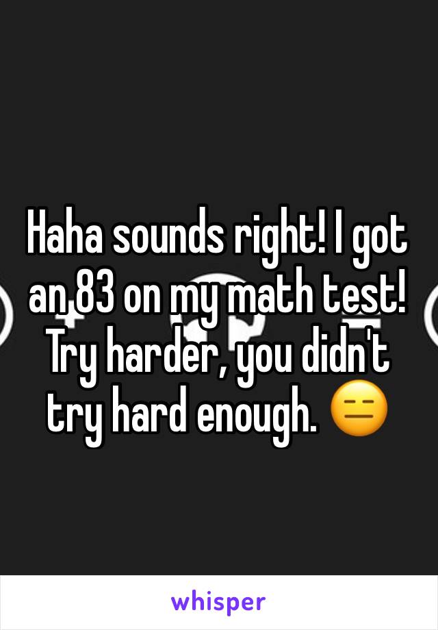 Haha sounds right! I got an 83 on my math test! Try harder, you didn't try hard enough. 😑