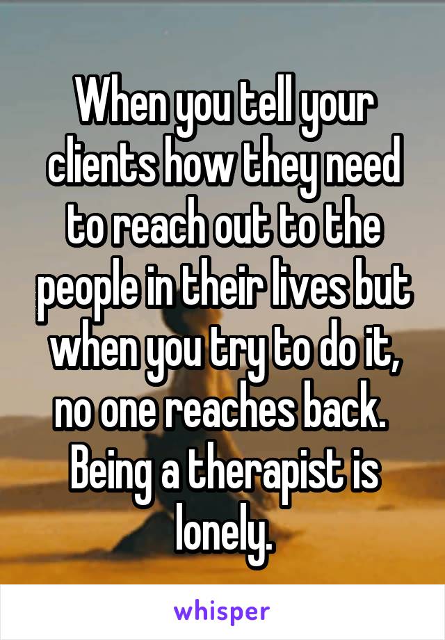When you tell your clients how they need to reach out to the people in their lives but when you try to do it, no one reaches back.  Being a therapist is lonely.