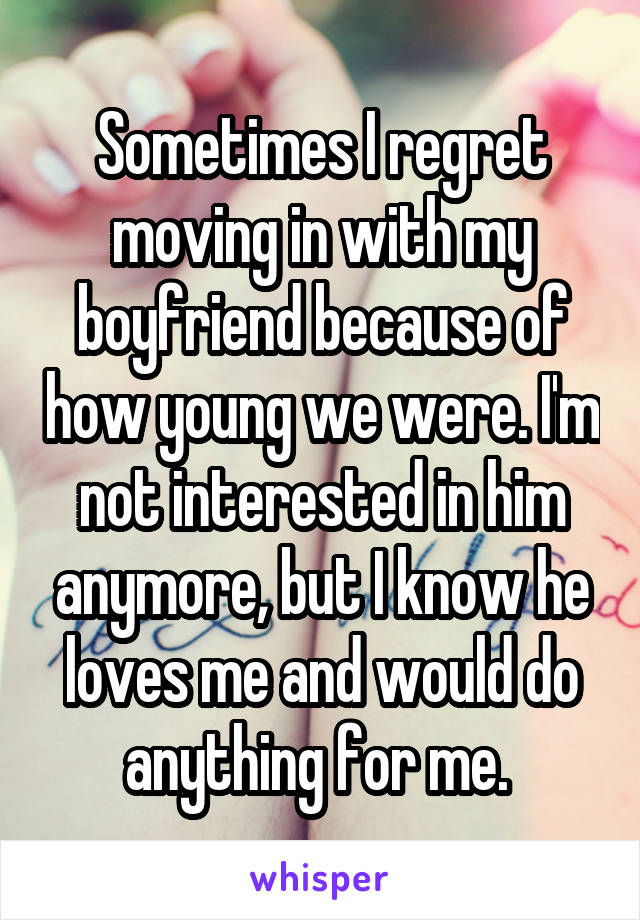 Sometimes I regret moving in with my boyfriend because of how young we were. I'm not interested in him anymore, but I know he loves me and would do anything for me. 
