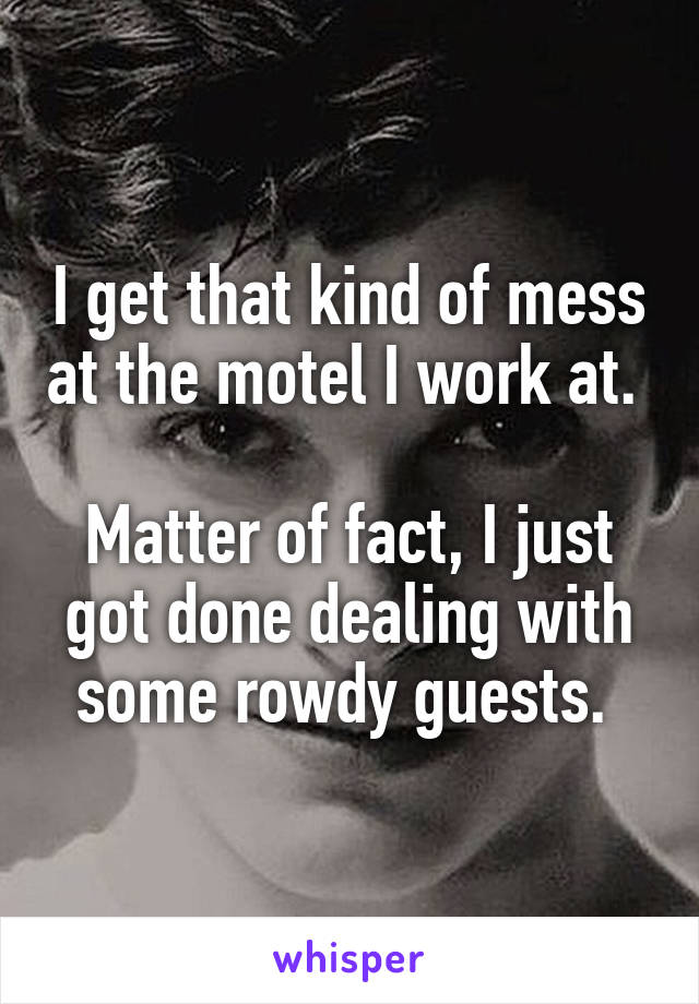 I get that kind of mess at the motel I work at. 

Matter of fact, I just got done dealing with some rowdy guests. 