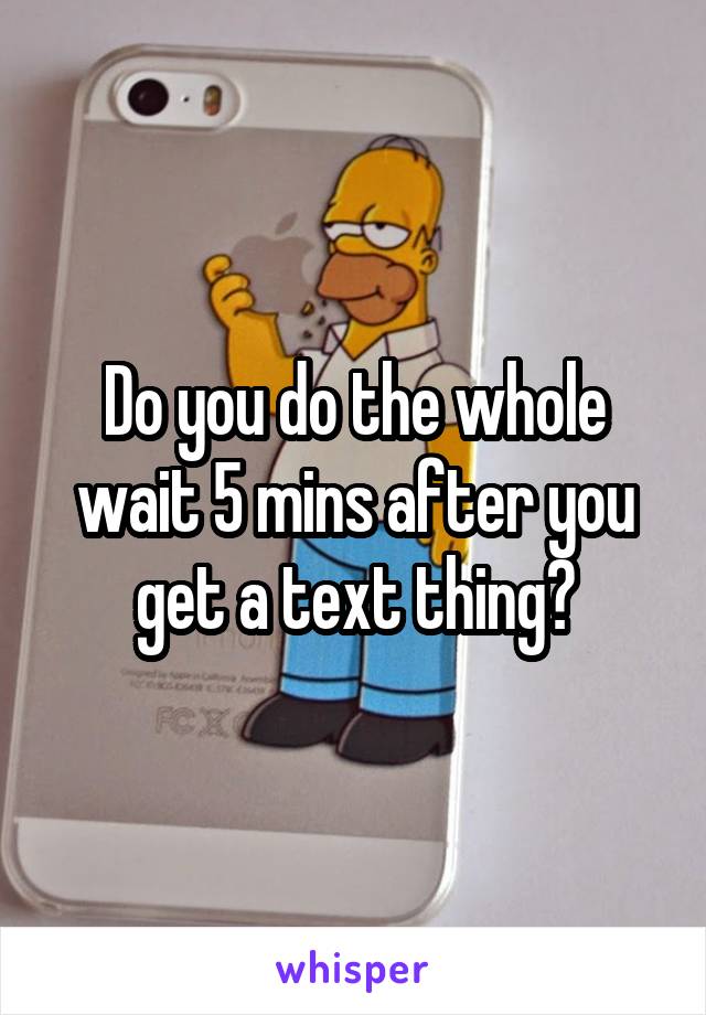 Do you do the whole wait 5 mins after you get a text thing?