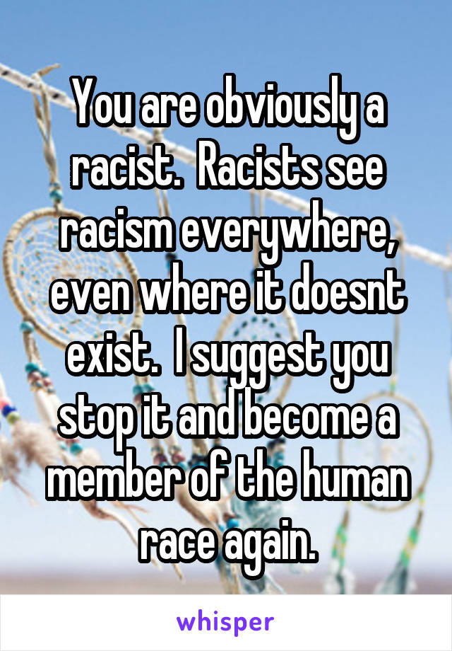 You are obviously a racist.  Racists see racism everywhere, even where it doesnt exist.  I suggest you stop it and become a member of the human race again.