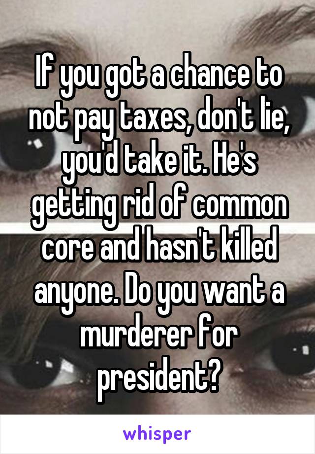 If you got a chance to not pay taxes, don't lie, you'd take it. He's getting rid of common core and hasn't killed anyone. Do you want a murderer for president?