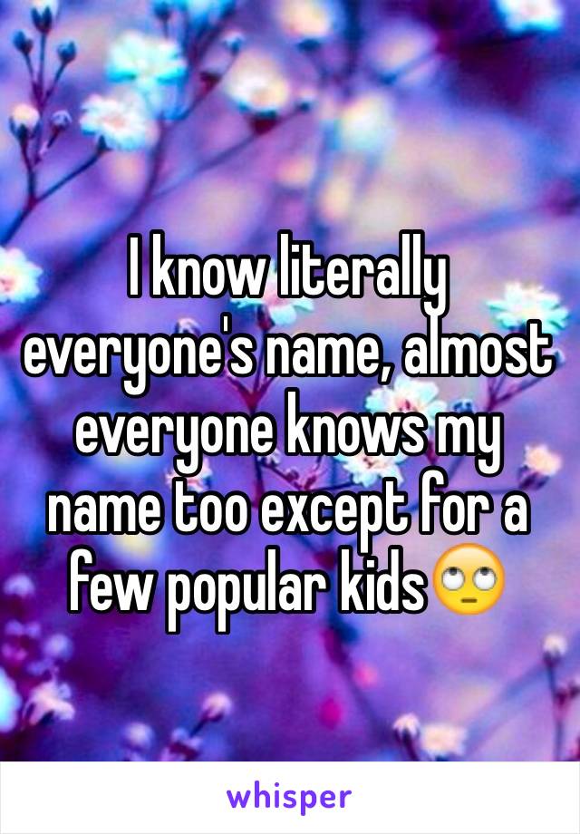 I know literally everyone's name, almost everyone knows my name too except for a few popular kids🙄