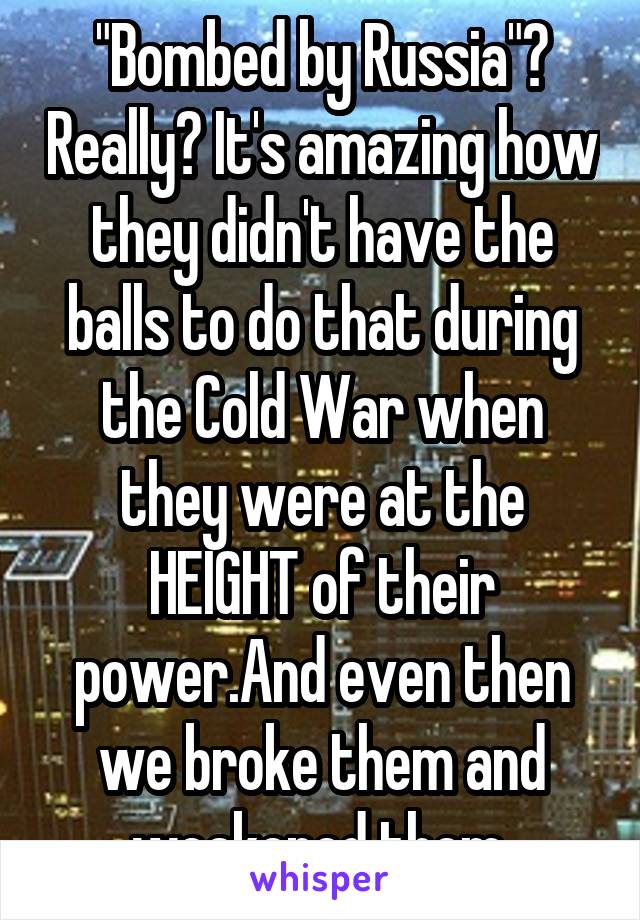 "Bombed by Russia"? Really? It's amazing how they didn't have the balls to do that during the Cold War when they were at the HEIGHT of their power.And even then we broke them and weakened them.
