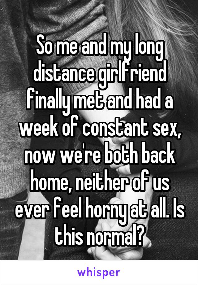 So me and my long distance girlfriend finally met and had a week of constant sex, now we're both back home, neither of us ever feel horny at all. Is this normal?