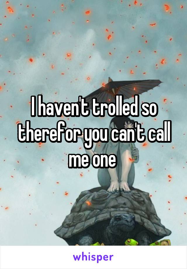 I haven't trolled so therefor you can't call me one 