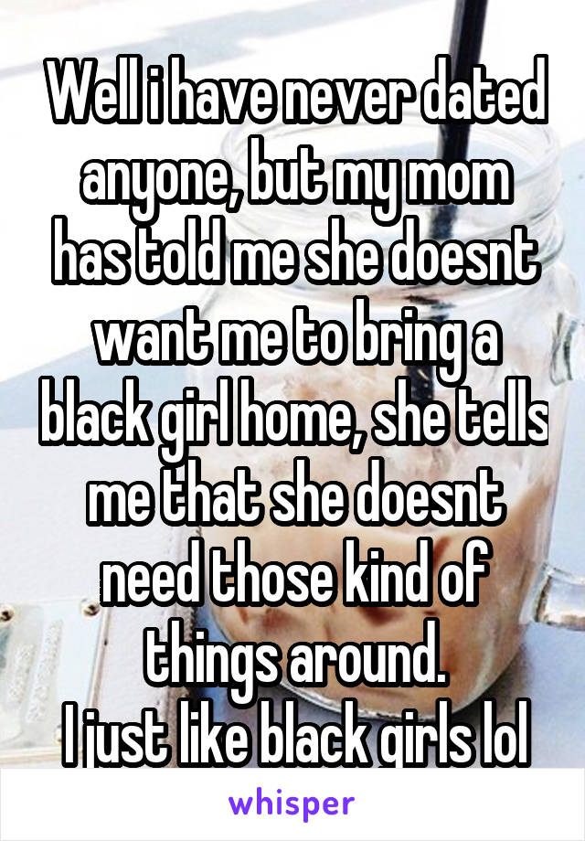 Well i have never dated anyone, but my mom has told me she doesnt want me to bring a black girl home, she tells me that she doesnt need those kind of things around.
I just like black girls lol