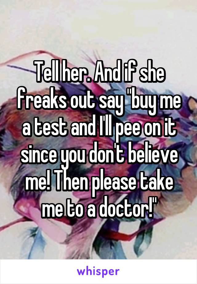 Tell her. And if she freaks out say "buy me a test and I'll pee on it since you don't believe me! Then please take me to a doctor!"