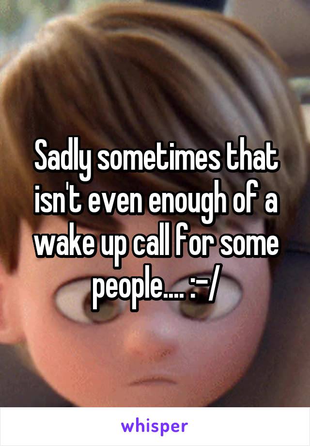 Sadly sometimes that isn't even enough of a wake up call for some people.... :-/