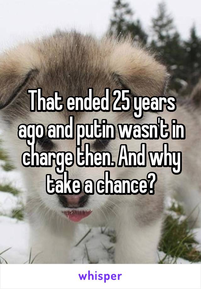 That ended 25 years ago and putin wasn't in charge then. And why take a chance?