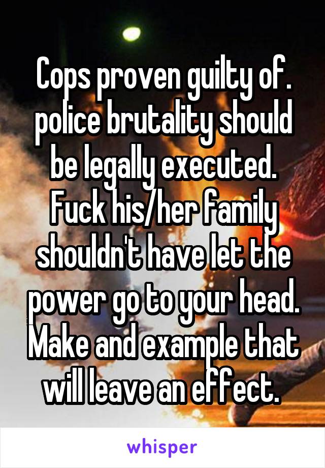 Cops proven guilty of. police brutality should be legally executed. Fuck his/her family shouldn't have let the power go to your head. Make and example that will leave an effect. 