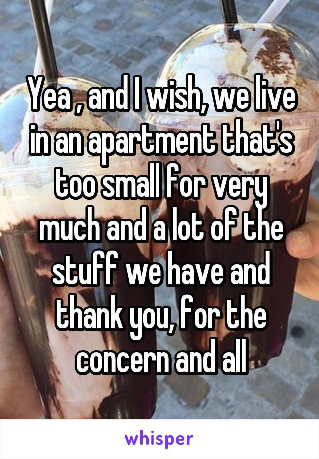 Yea , and I wish, we live in an apartment that's too small for very much and a lot of the stuff we have and thank you, for the concern and all