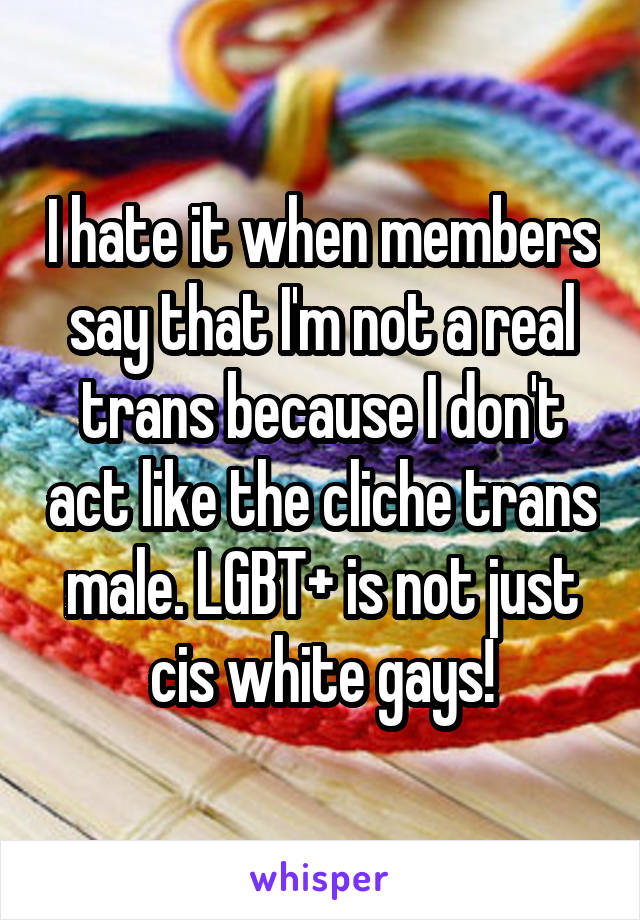 I hate it when members say that I'm not a real trans because I don't act like the cliche trans male. LGBT+ is not just cis white gays!