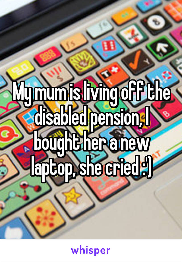 My mum is living off the disabled pension, I bought her a new laptop, she cried :')