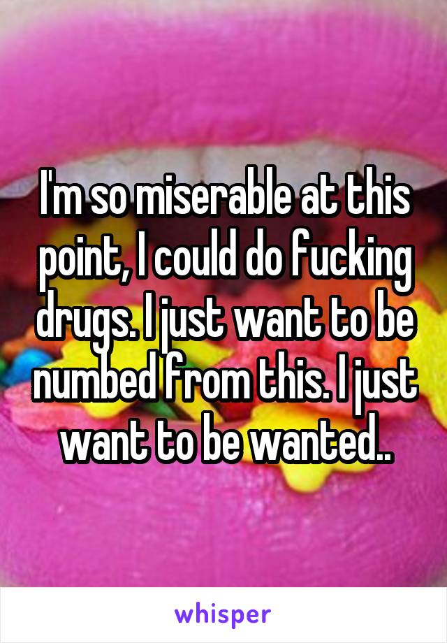 I'm so miserable at this point, I could do fucking drugs. I just want to be numbed from this. I just want to be wanted..