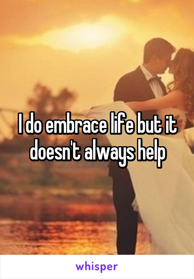 I do embrace life but it doesn't always help